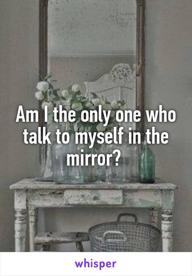 Am I the only one who talk to myself in the mirror? 