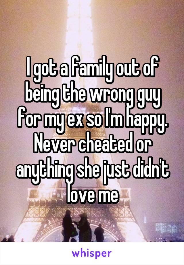 I got a family out of being the wrong guy for my ex so I'm happy. Never cheated or anything she just didn't love me