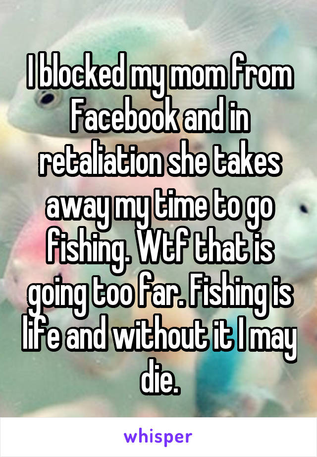 I blocked my mom from Facebook and in retaliation she takes away my time to go fishing. Wtf that is going too far. Fishing is life and without it I may die.