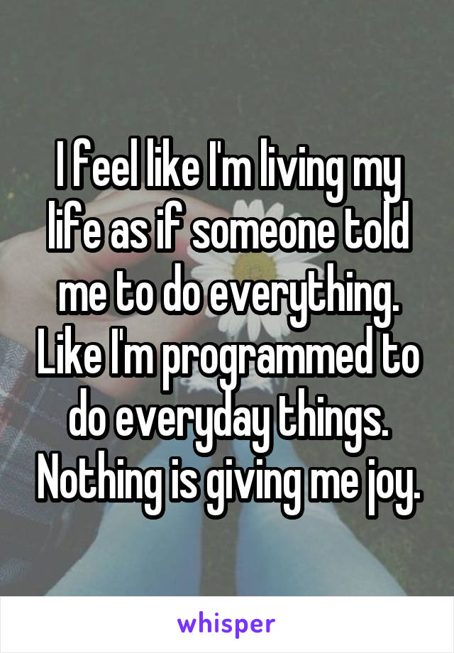 I feel like I'm living my life as if someone told me to do everything. Like I'm programmed to do everyday things. Nothing is giving me joy.