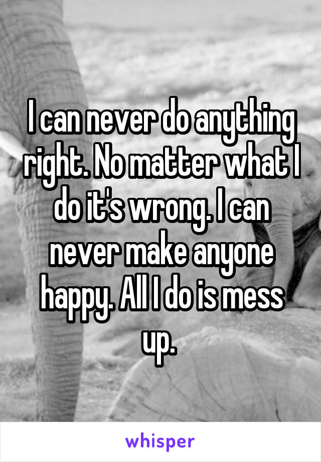 I can never do anything right. No matter what I do it's wrong. I can never make anyone happy. All I do is mess up. 