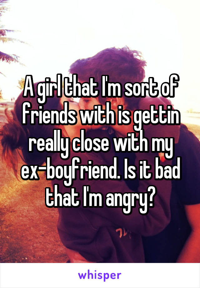 A girl that I'm sort of friends with is gettin really close with my ex-boyfriend. Is it bad that I'm angry?