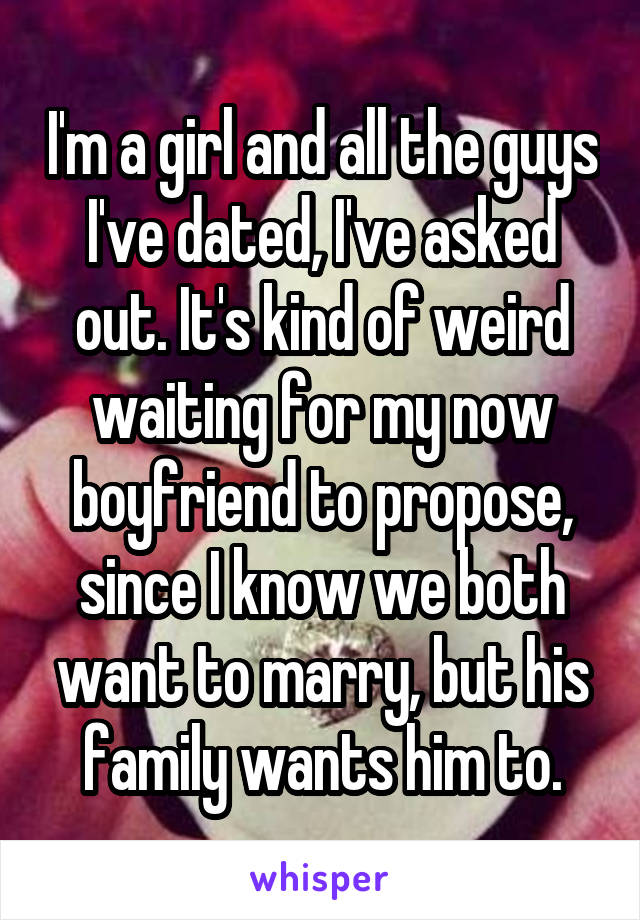 I'm a girl and all the guys I've dated, I've asked out. It's kind of weird waiting for my now boyfriend to propose, since I know we both want to marry, but his family wants him to.