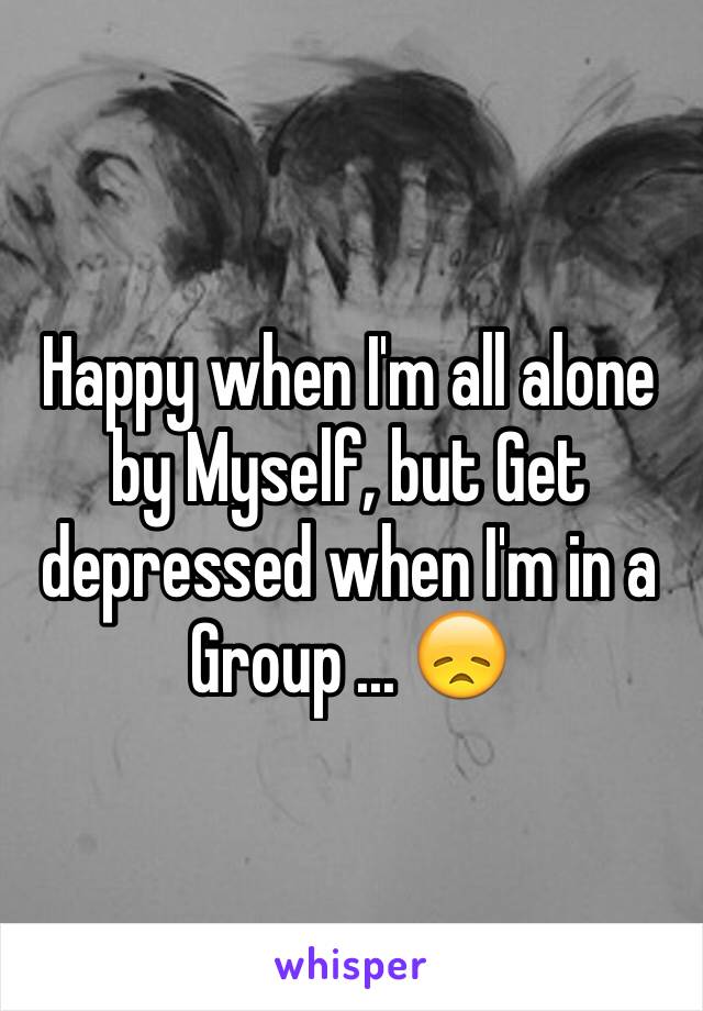 Happy when I'm all alone by Myself, but Get depressed when I'm in a Group ... 😞