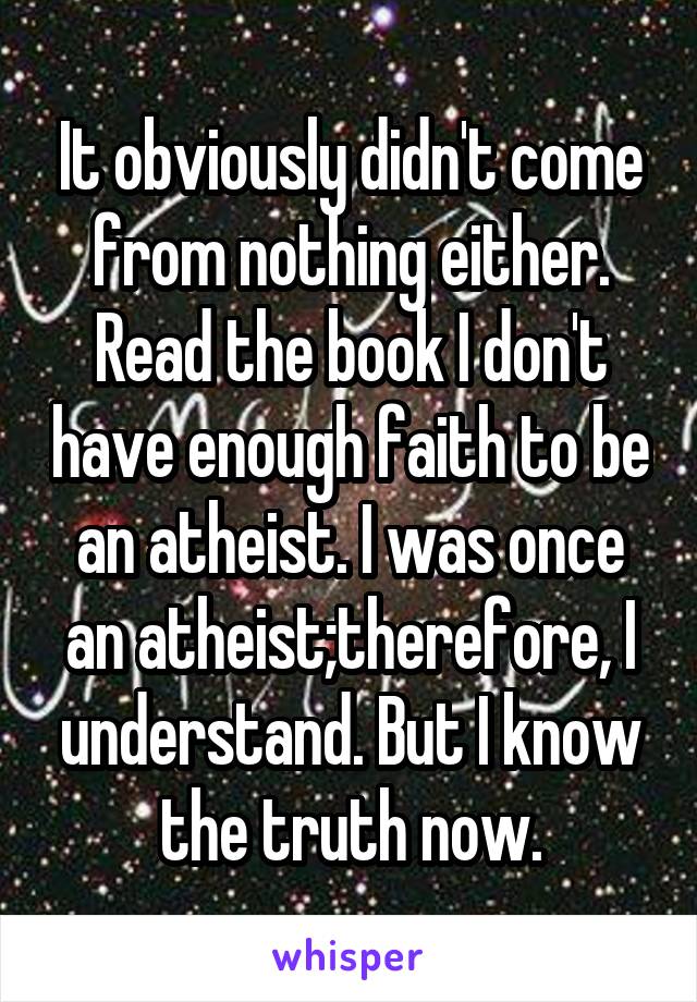 It obviously didn't come from nothing either. Read the book I don't have enough faith to be an atheist. I was once an atheist;therefore, I understand. But I know the truth now.