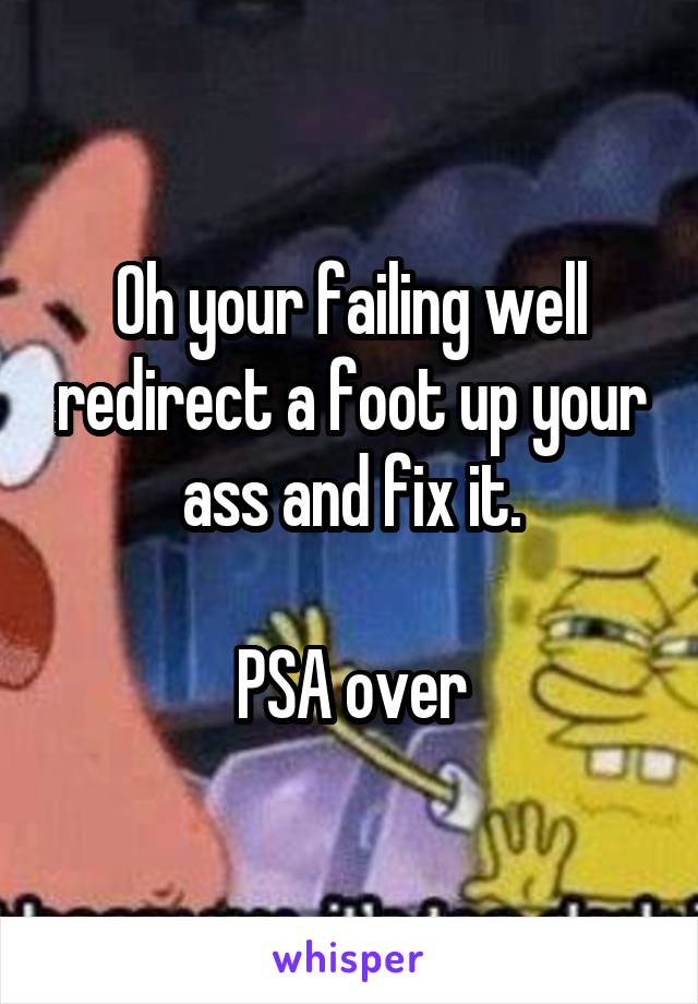 Oh your failing well redirect a foot up your ass and fix it.

PSA over