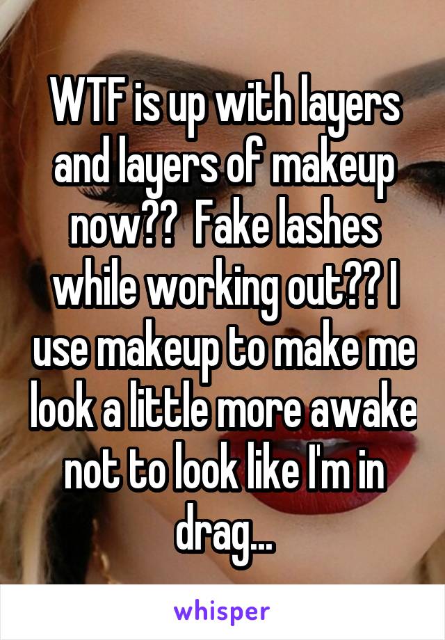 WTF is up with layers and layers of makeup now??  Fake lashes while working out?? I use makeup to make me look a little more awake not to look like I'm in drag...