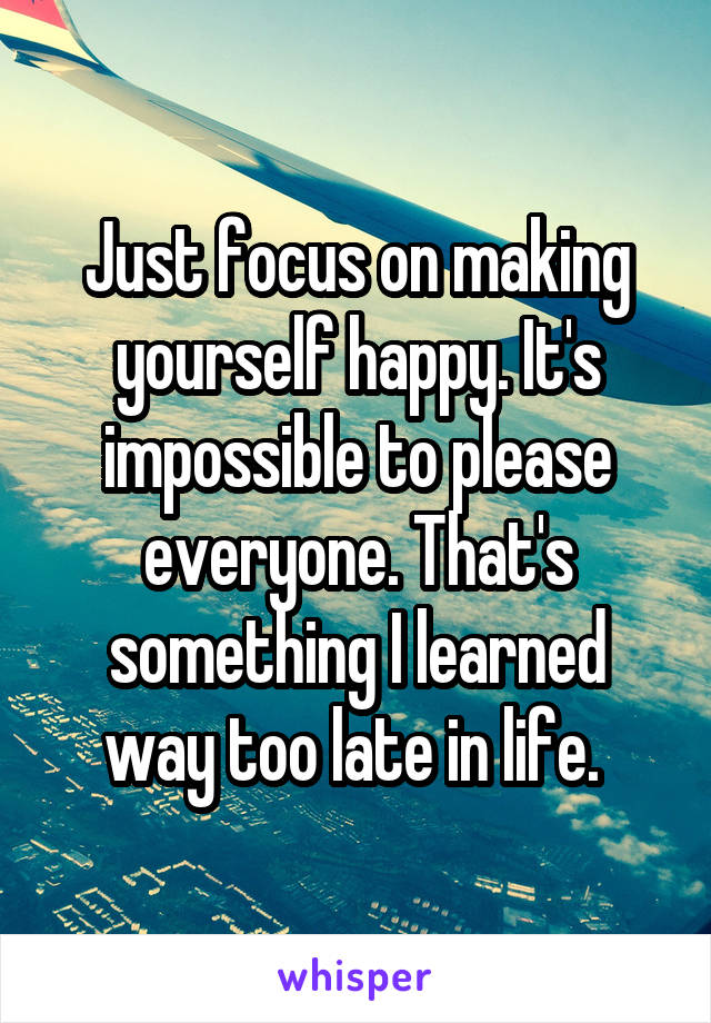 Just focus on making yourself happy. It's impossible to please everyone. That's something I learned way too late in life. 