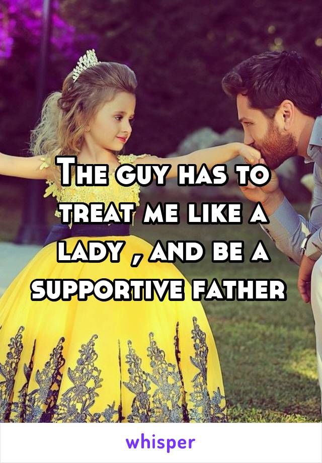 The guy has to treat me like a lady , and be a supportive father 