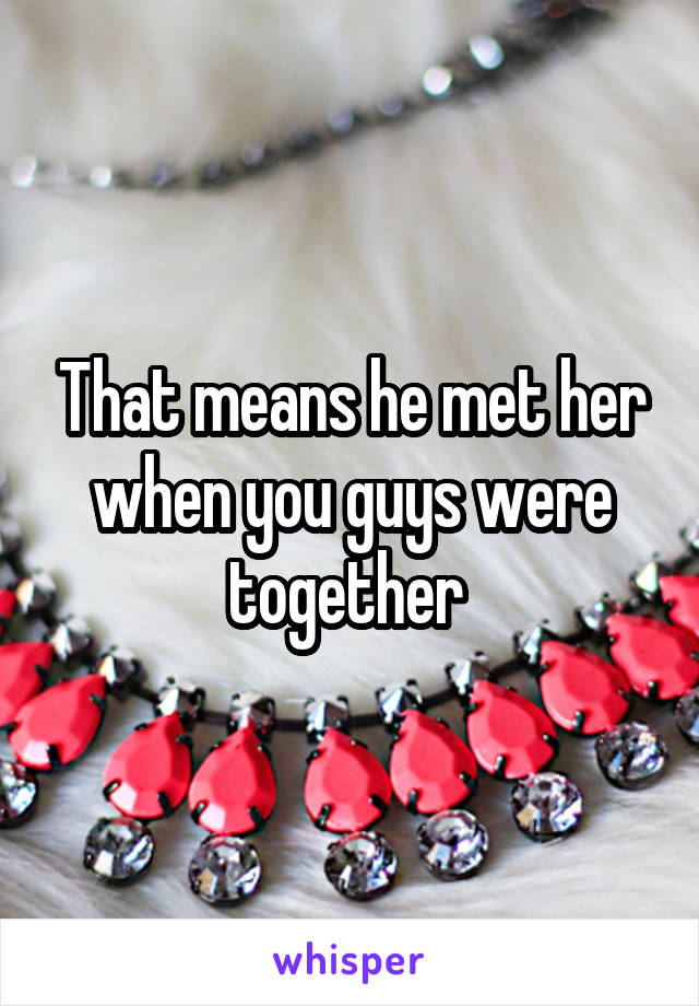 That means he met her when you guys were together 