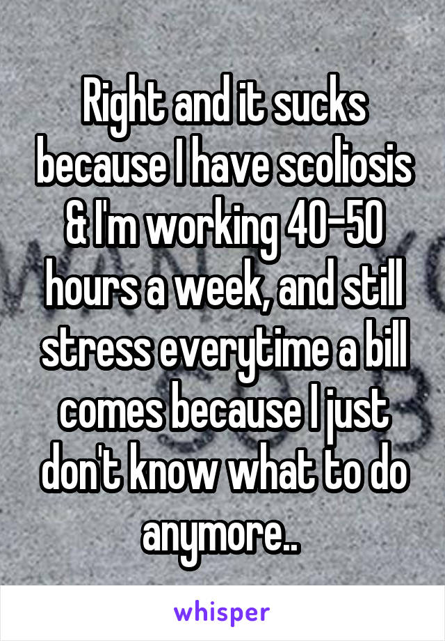 Right and it sucks because I have scoliosis & I'm working 40-50 hours a week, and still stress everytime a bill comes because I just don't know what to do anymore.. 