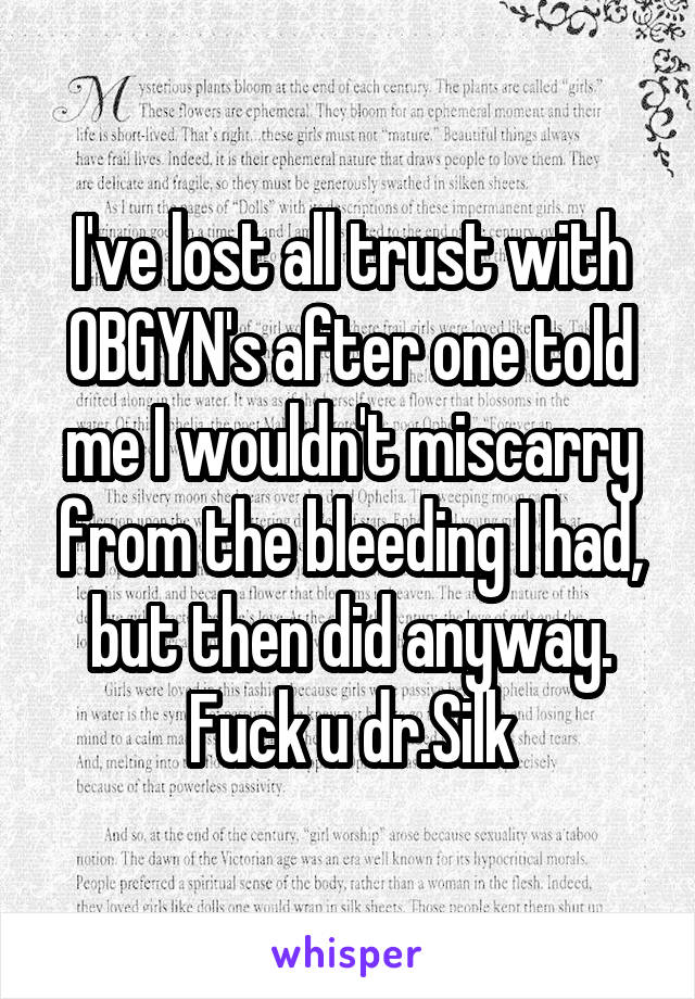 I've lost all trust with OBGYN's after one told me I wouldn't miscarry from the bleeding I had, but then did anyway. Fuck u dr.Silk