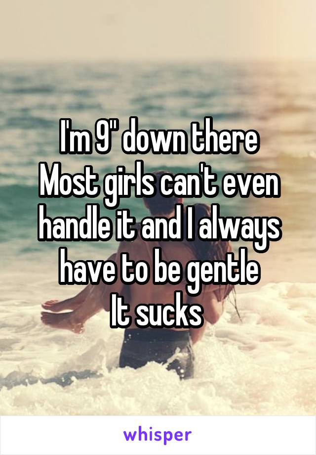 I'm 9" down there
Most girls can't even handle it and I always have to be gentle
It sucks 