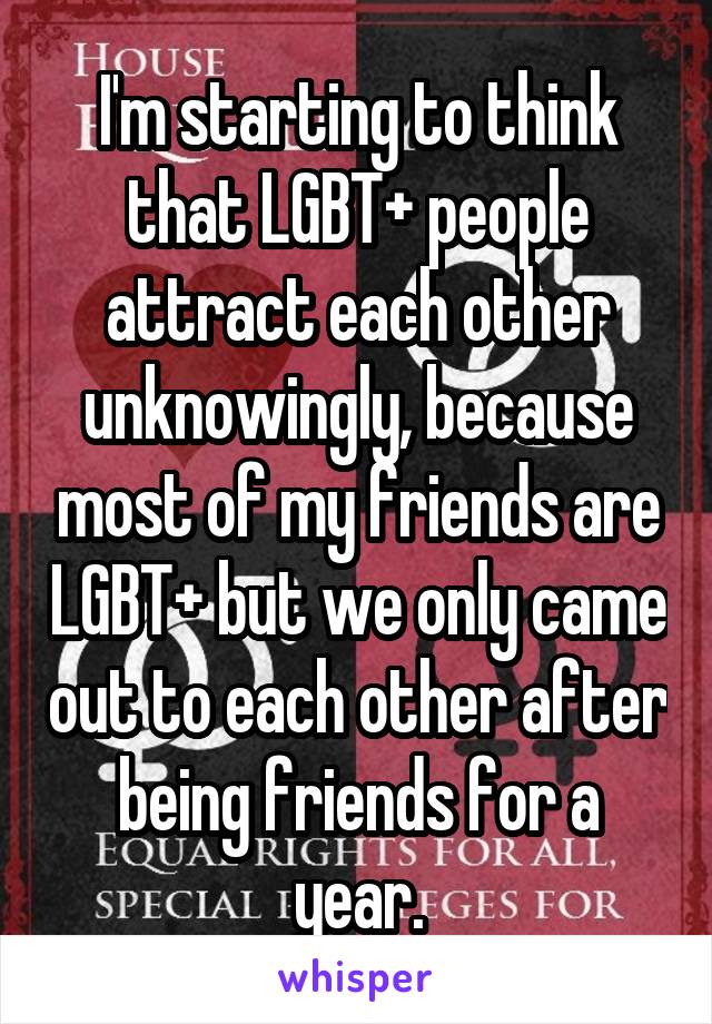 I'm starting to think that LGBT+ people attract each other unknowingly, because most of my friends are LGBT+ but we only came out to each other after being friends for a year.