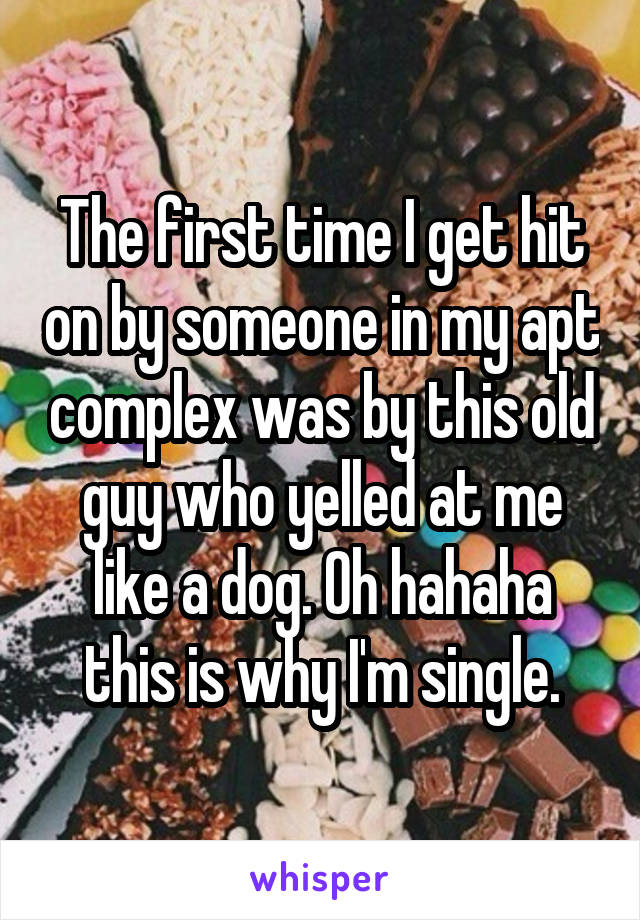 The first time I get hit on by someone in my apt complex was by this old guy who yelled at me like a dog. Oh hahaha this is why I'm single.