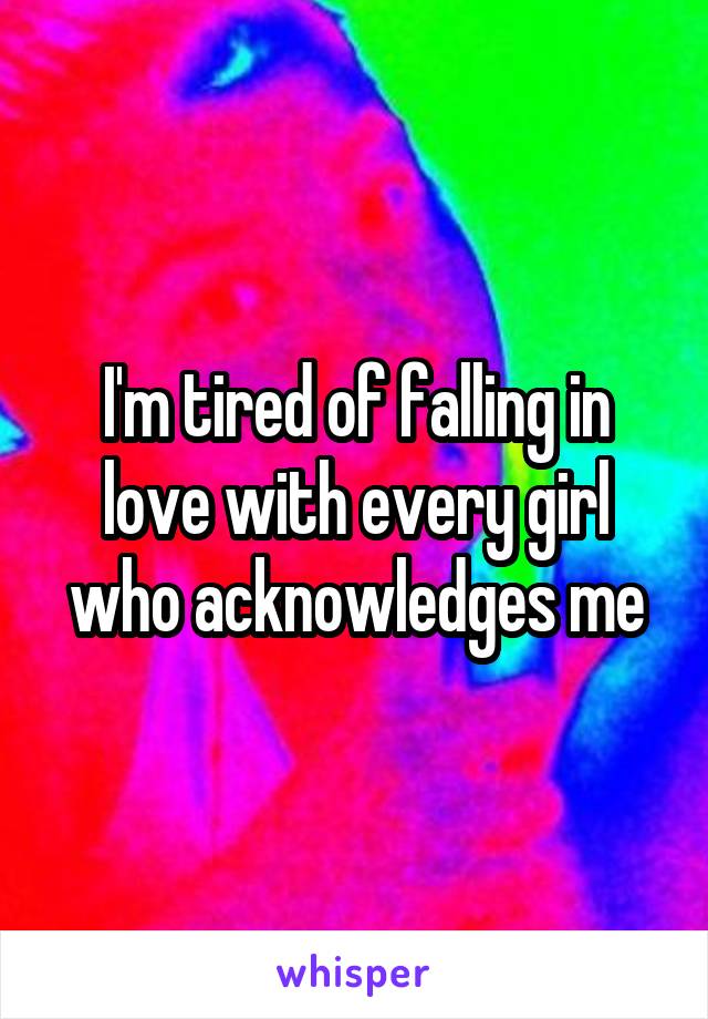 I'm tired of falling in love with every girl who acknowledges me