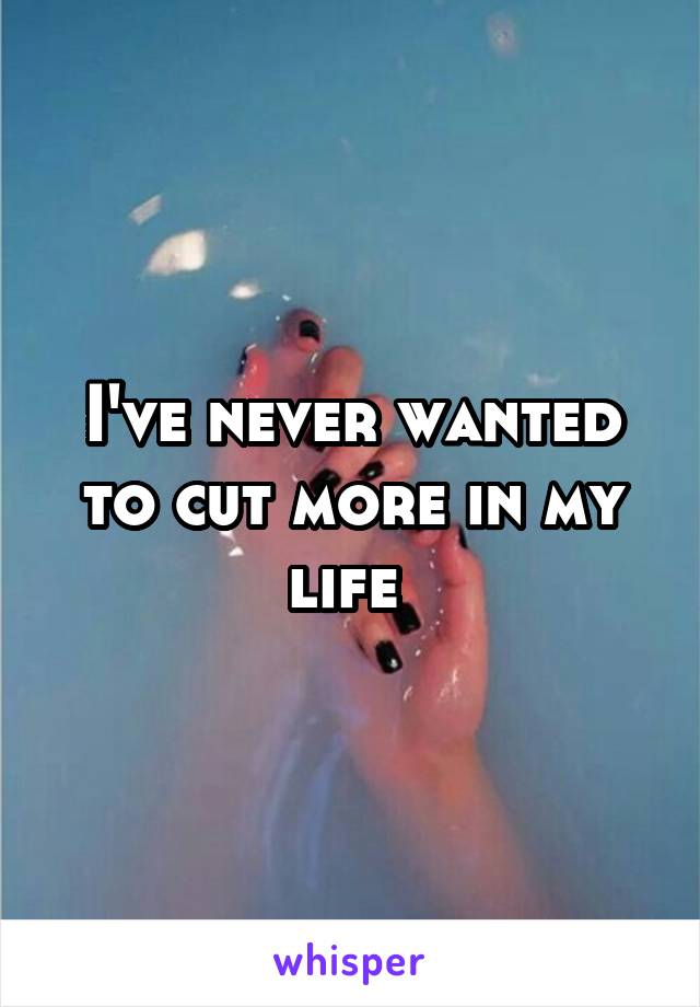 I've never wanted to cut more in my life 