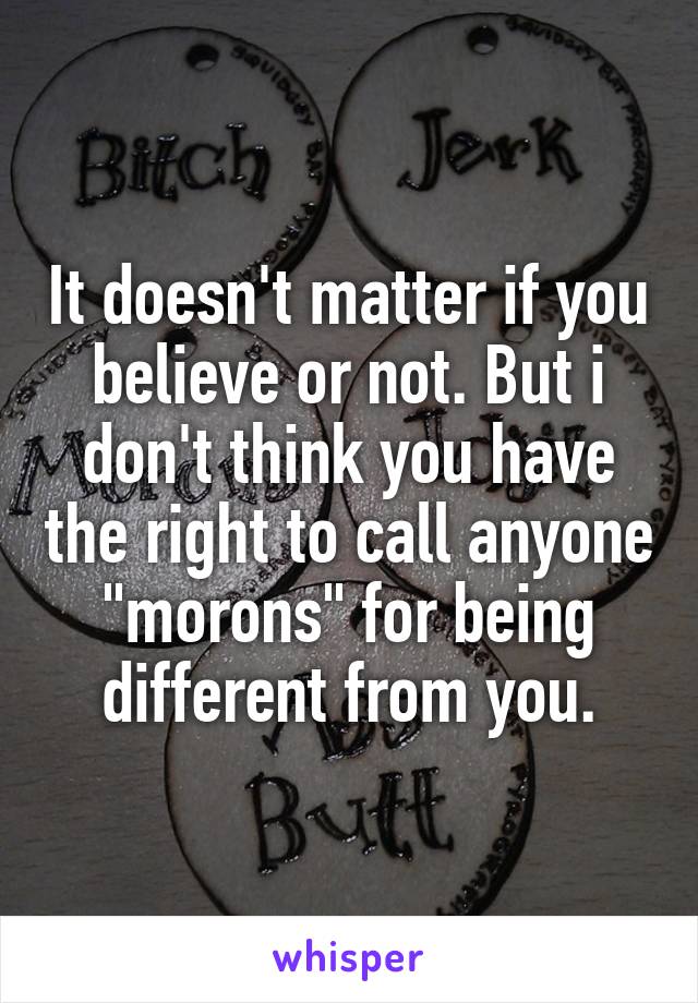 It doesn't matter if you believe or not. But i don't think you have the right to call anyone "morons" for being different from you.