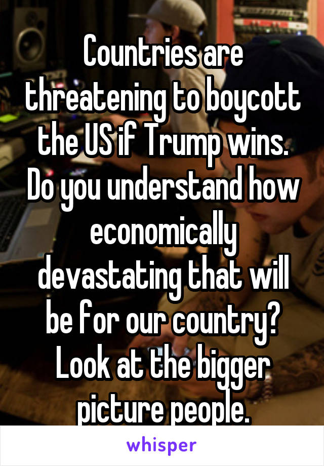 Countries are threatening to boycott the US if Trump wins. Do you understand how economically devastating that will be for our country?
Look at the bigger picture people.