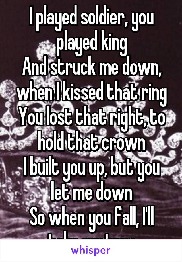 I played soldier, you played king
And struck me down, when I kissed that ring
You lost that right, to hold that crown
I built you up, but you let me down
So when you fall, I'll take my turn