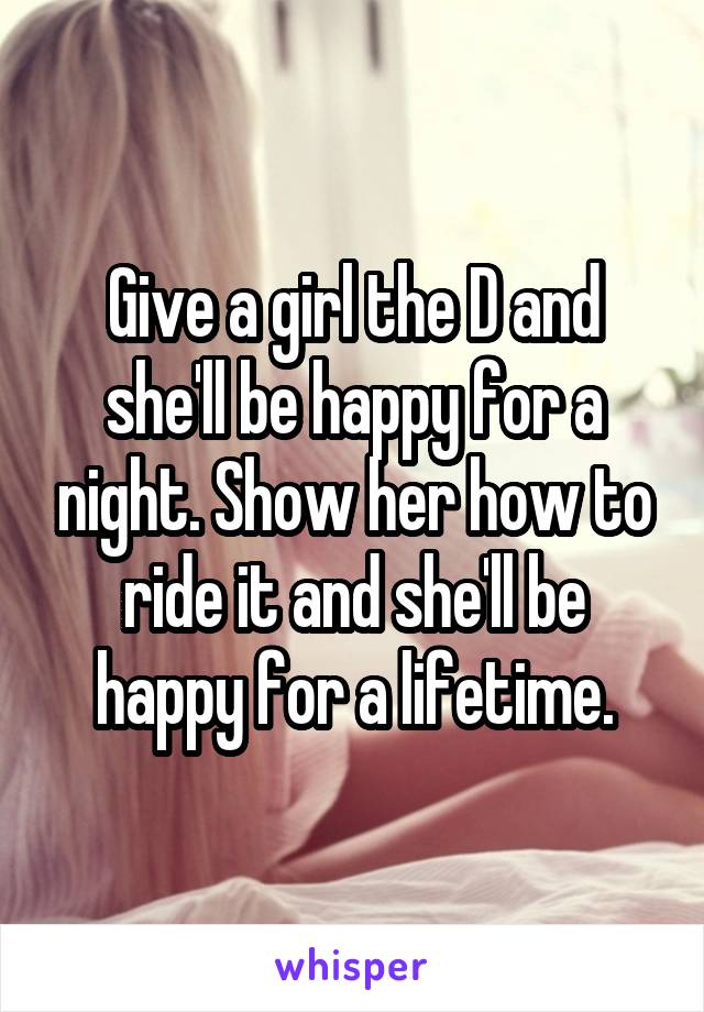 Give a girl the D and she'll be happy for a night. Show her how to ride it and she'll be happy for a lifetime.