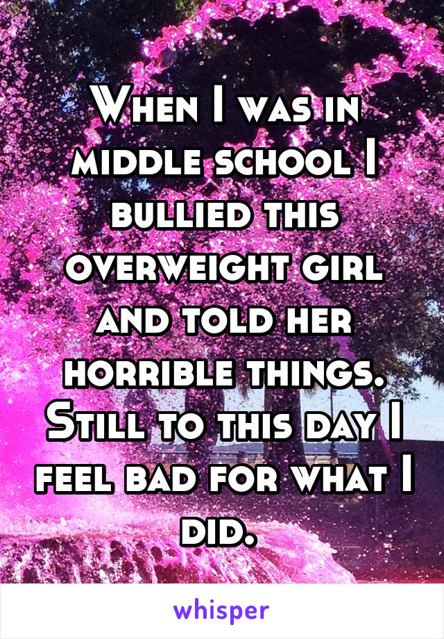 When I was in middle school I bullied this overweight girl and told her horrible things. Still to this day I feel bad for what I did. 