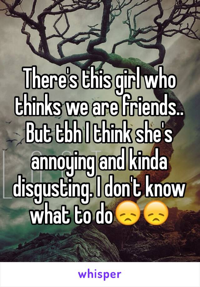 There's this girl who thinks we are friends.. But tbh I think she's annoying and kinda disgusting. I don't know what to do😞😞