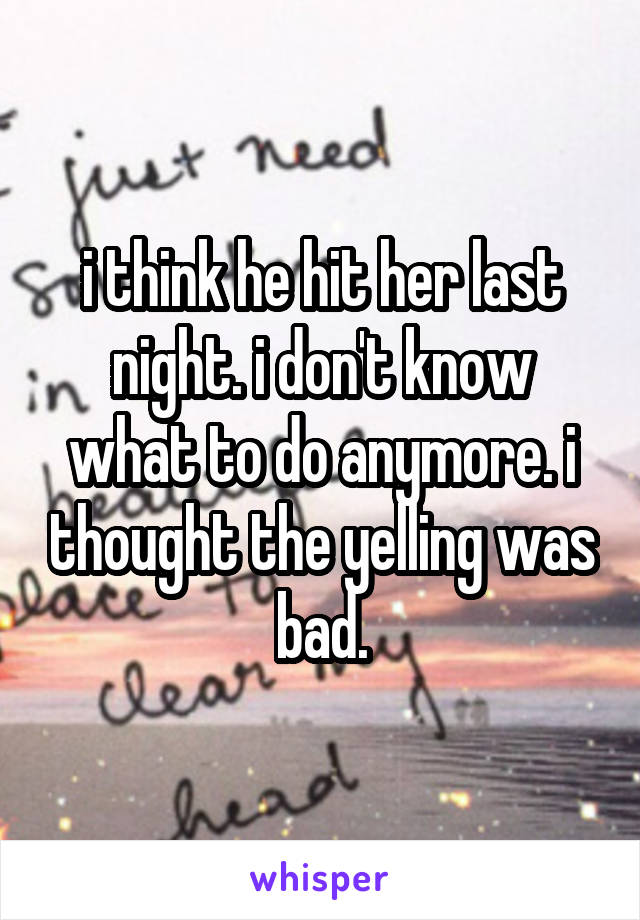 i think he hit her last night. i don't know what to do anymore. i thought the yelling was bad.