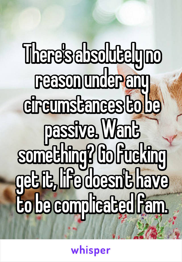 There's absolutely no reason under any circumstances to be passive. Want something? Go fucking get it, life doesn't have to be complicated fam.