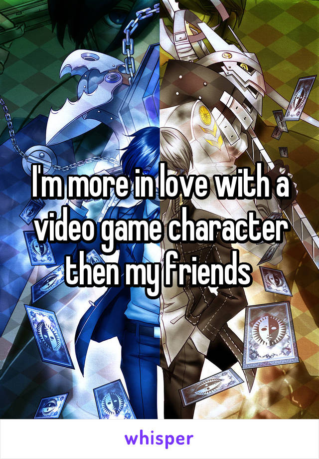 I'm more in love with a video game character then my friends 