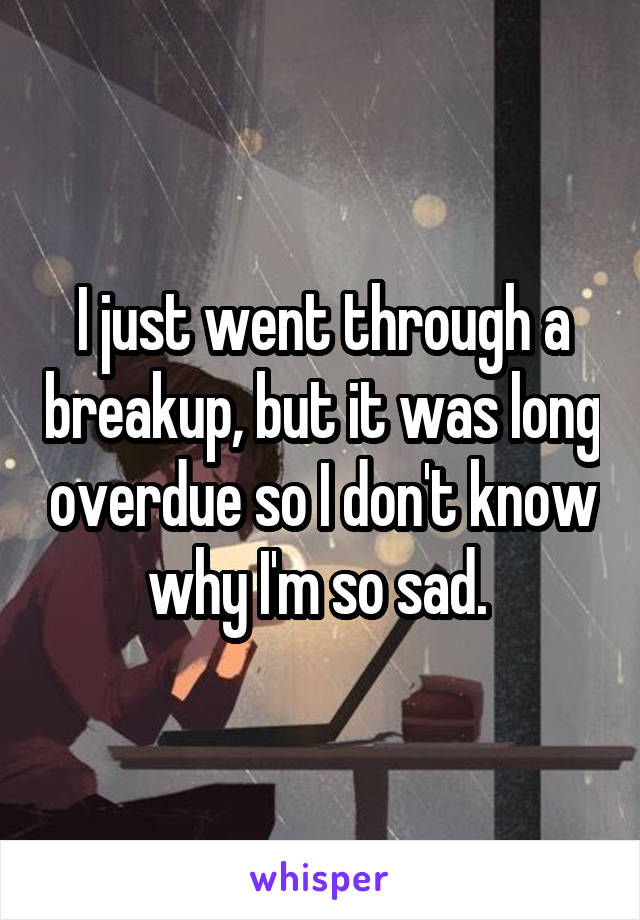 I just went through a breakup, but it was long overdue so I don't know why I'm so sad. 