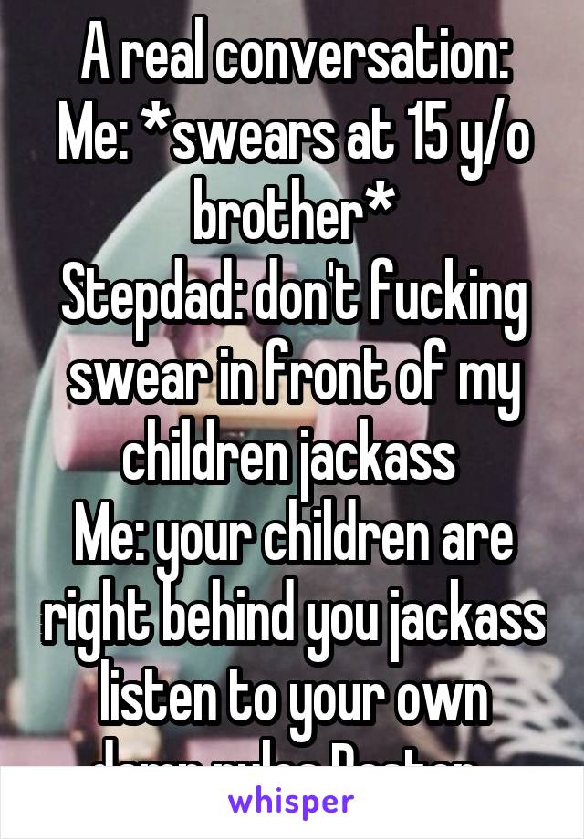 A real conversation:
Me: *swears at 15 y/o brother*
Stepdad: don't fucking swear in front of my children jackass 
Me: your children are right behind you jackass listen to your own damn rules Pastor  