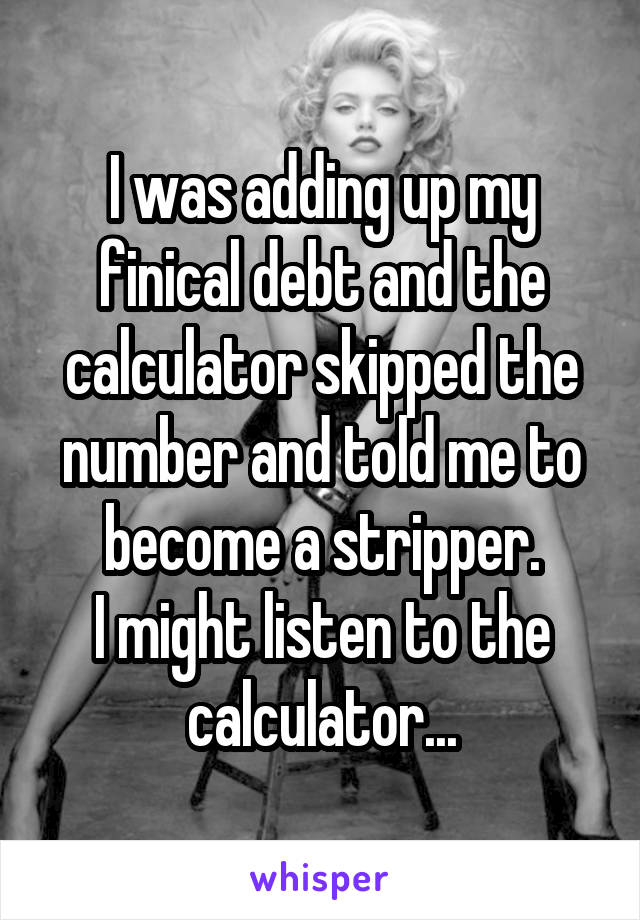 I was adding up my finical debt and the calculator skipped the number and told me to become a stripper.
I might listen to the calculator...