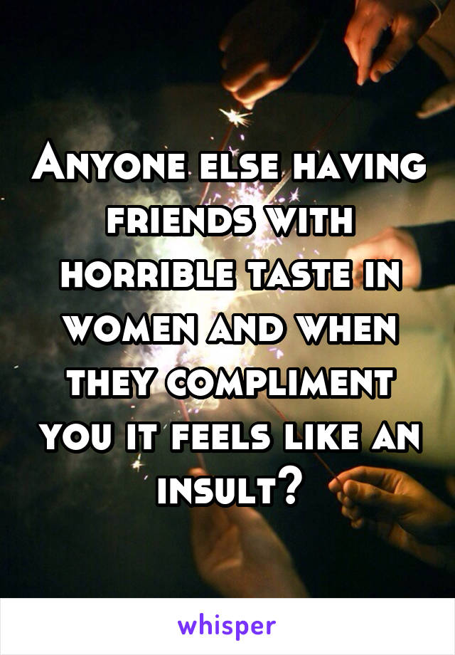 Anyone else having friends with horrible taste in women and when they compliment you it feels like an insult?