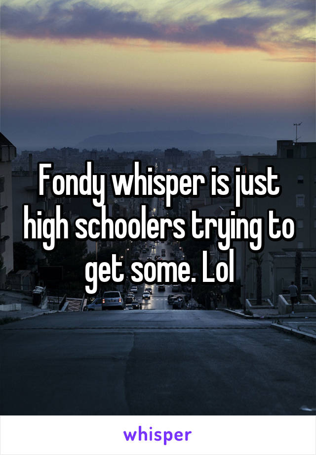 Fondy whisper is just high schoolers trying to get some. Lol