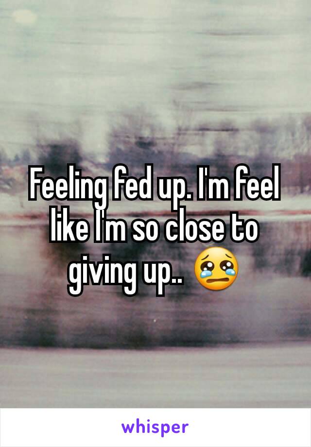 Feeling fed up. I'm feel like I'm so close to giving up.. 😢