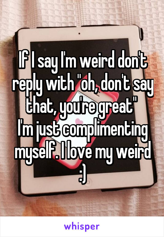 If I say I'm weird don't reply with "oh, don't say that, you're great" 
I'm just complimenting myself. I love my weird :)