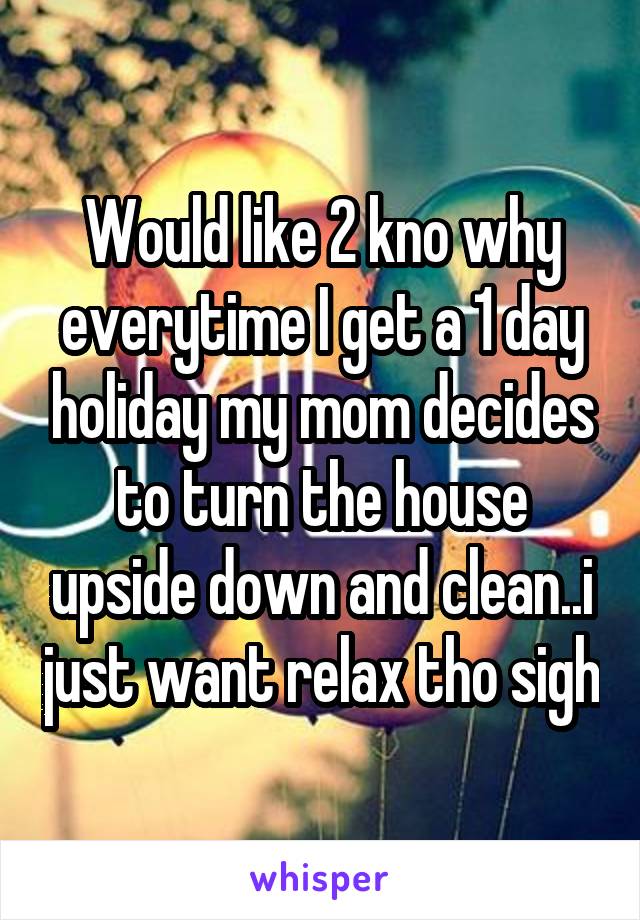 Would like 2 kno why everytime I get a 1 day holiday my mom decides to turn the house upside down and clean..i just want relax tho sigh