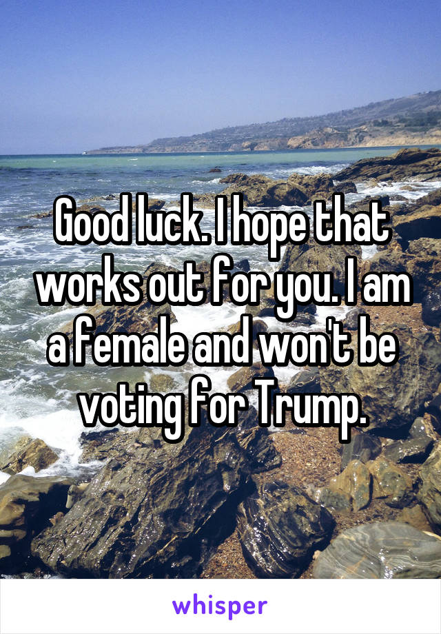 Good luck. I hope that works out for you. I am a female and won't be voting for Trump.