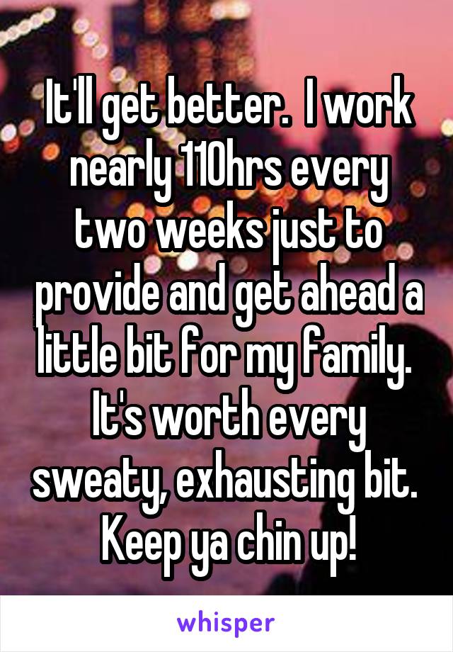 It'll get better.  I work nearly 110hrs every two weeks just to provide and get ahead a little bit for my family.  It's worth every sweaty, exhausting bit.  Keep ya chin up!