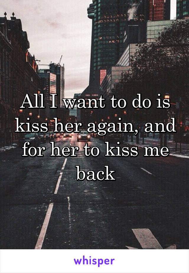 All I want to do is kiss her again, and for her to kiss me back