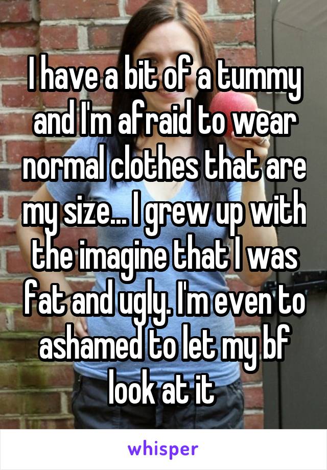 I have a bit of a tummy and I'm afraid to wear normal clothes that are my size... I grew up with the imagine that I was fat and ugly. I'm even to ashamed to let my bf look at it 