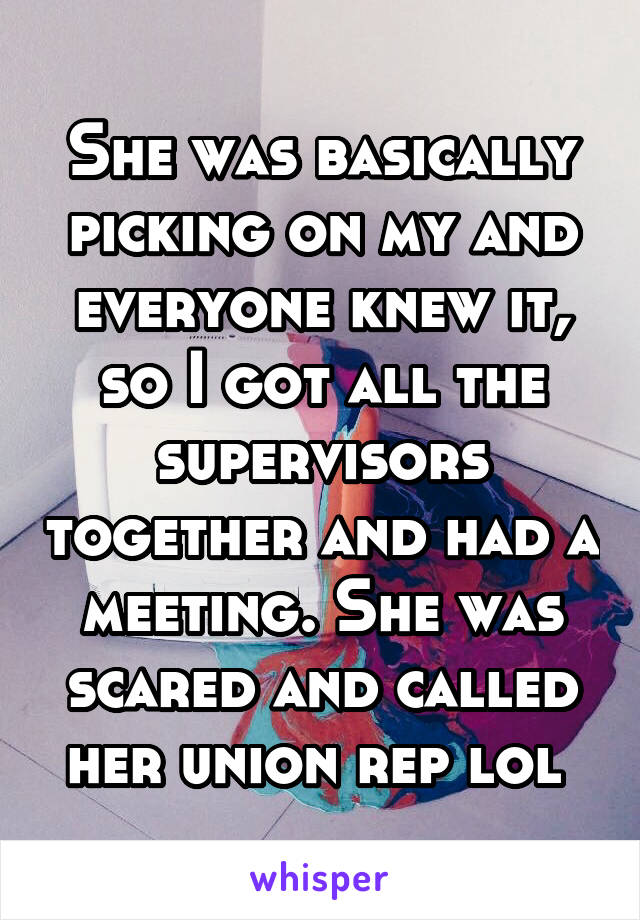 She was basically picking on my and everyone knew it, so I got all the supervisors together and had a meeting. She was scared and called her union rep lol 