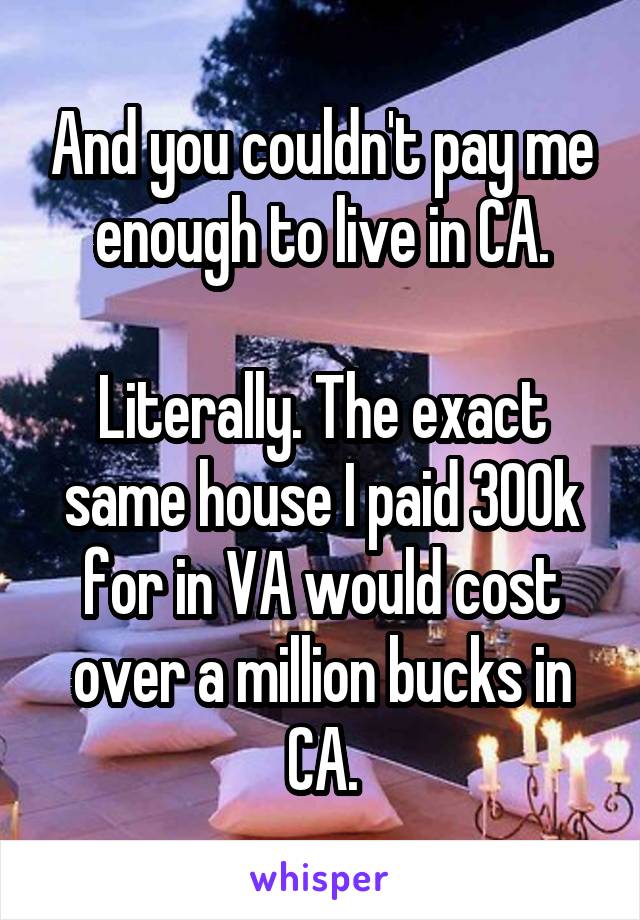 And you couldn't pay me enough to live in CA.

Literally. The exact same house I paid 300k for in VA would cost over a million bucks in CA.