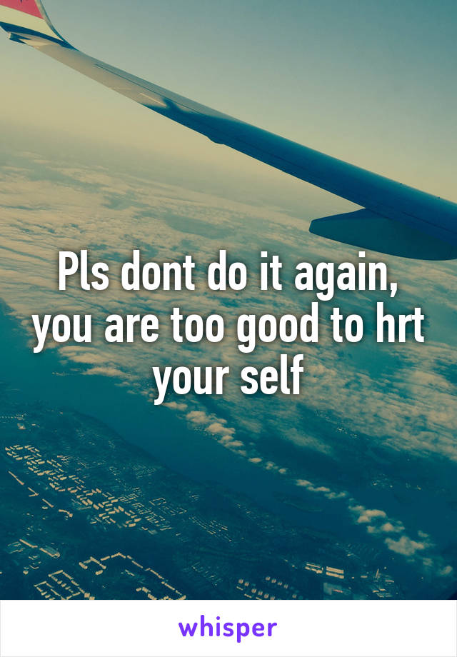 Pls dont do it again, you are too good to hrt your self