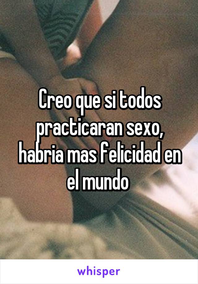 Creo que si todos practicaran sexo, habria mas felicidad en el mundo 