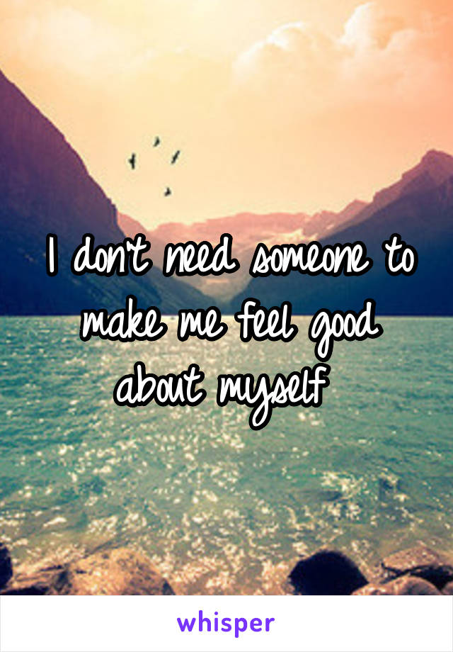 
I don't need someone to make me feel good about myself 
