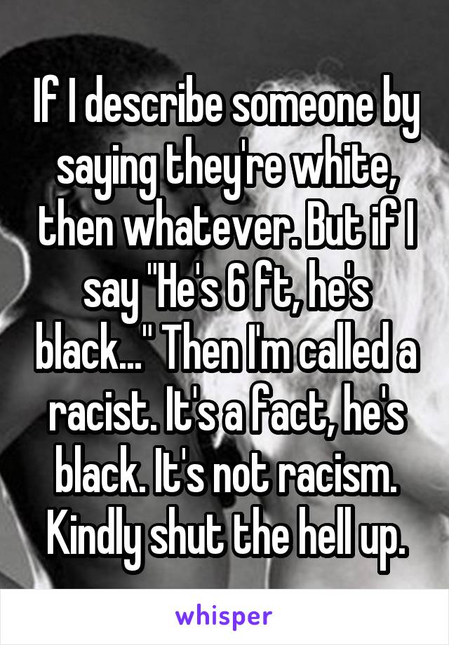 If I describe someone by saying they're white, then whatever. But if I say "He's 6 ft, he's black..." Then I'm called a racist. It's a fact, he's black. It's not racism. Kindly shut the hell up.