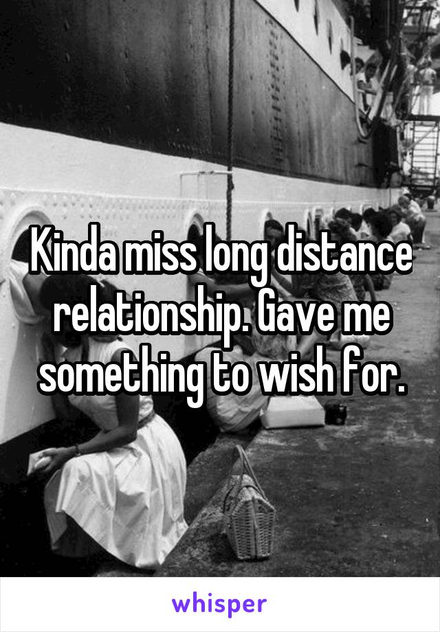 Kinda miss long distance relationship. Gave me something to wish for.