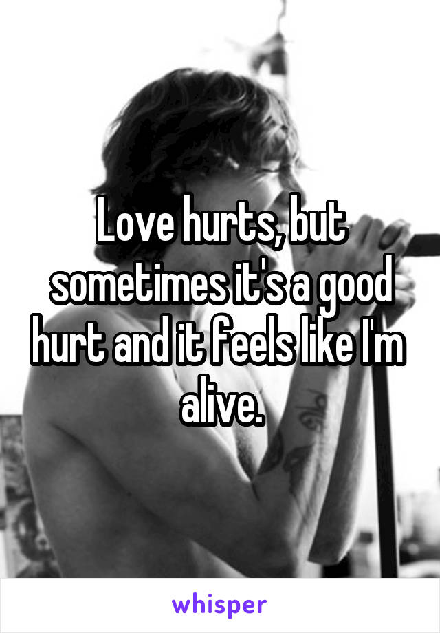 Love hurts, but sometimes it's a good hurt and it feels like I'm  alive.